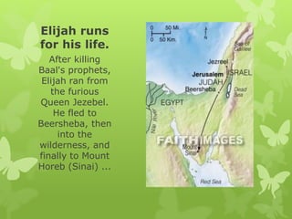Elijah runs
for his life.
After killing
Baal's prophets,
Elijah ran from
the furious
Queen Jezebel.
He fled to
Beersheba, then
into the
wilderness, and
finally to Mount
Horeb (Sinai) ...
 