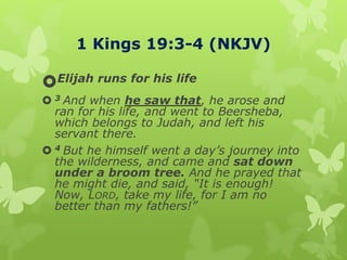 1 Kings 19:3-4 (NKJV)
Elijah runs for his life
 3 And when he saw that, he arose and
ran for his life, and went to Beersheba,
which belongs to Judah, and left his
servant there.
 4 But he himself went a day’s journey into
the wilderness, and came and sat down
under a broom tree. And he prayed that
he might die, and said, “It is enough!
Now, LORD, take my life, for I am no
better than my fathers!”
 