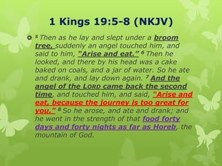 1 Kings 19:5-8 (NKJV)
 5 Then as he lay and slept under a broom
tree, suddenly an angel touched him, and
said to him, “Arise and eat.” 6 Then he
looked, and there by his head was a cake
baked on coals, and a jar of water. So he ate
and drank, and lay down again. 7 And the
angel of the LORD came back the second
time, and touched him, and said, “Arise and
eat, because the journey is too great for
you.” 8 So he arose, and ate and drank; and
he went in the strength of that food forty
days and forty nights as far as Horeb, the
mountain of God.
 