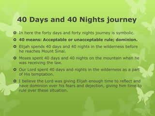 40 Days and 40 Nights journey
 In here the forty days and forty nights journey is symbolic.
 40 means: Acceptable or unacceptable rule; dominion.
 Elijah spends 40 days and 40 nights in the wilderness before
he reaches Mount Sinai.
 Moses spent 40 days and 40 nights on the mountain when he
was receiving the law.
 Our Lord spent 40 days and nights in the wilderness as a part
of His temptation.
 I believe the Lord was giving Elijah enough time to reflect and
have dominion over his fears and dejection, giving him time to
rule over these situation.
 