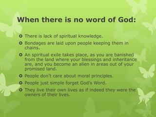 When there is no word of God:
 There is lack of spiritual knowledge.
 Bondages are laid upon people keeping them in
chains.
 An spiritual exile takes place, as you are banished
from the land where your blessings and inheritance
are, and you become an alien in areas out of your
promised land.
 People don’t care about moral principles.
 People just simple forget God’s Word.
 They live their own lives as if indeed they were the
owners of their lives.
 