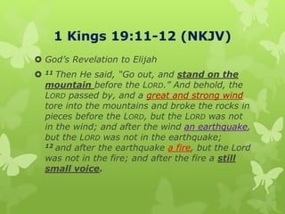 1 Kings 19:11-12 (NKJV)
 God’s Revelation to Elijah
 11 Then He said, “Go out, and stand on the
mountain before the LORD.” And behold, the
LORD passed by, and a great and strong wind
tore into the mountains and broke the rocks in
pieces before the LORD, but the LORD was not
in the wind; and after the wind an earthquake,
but the LORD was not in the earthquake;
12 and after the earthquake a fire, but the Lord
was not in the fire; and after the fire a still
small voice.
 