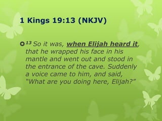 1 Kings 19:13 (NKJV)
13 So it was, when Elijah heard it,
that he wrapped his face in his
mantle and went out and stood in
the entrance of the cave. Suddenly
a voice came to him, and said,
“What are you doing here, Elijah?”
 