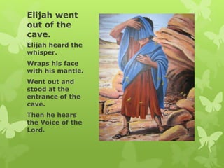 Elijah went
out of the
cave.
Elijah heard the
whisper.
Wraps his face
with his mantle.
Went out and
stood at the
entrance of the
cave.
Then he hears
the Voice of the
Lord.
 