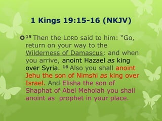 1 Kings 19:15-16 (NKJV)
15 Then the LORD said to him: “Go,
return on your way to the
Wilderness of Damascus; and when
you arrive, anoint Hazael as king
over Syria. 16 Also you shall anoint
Jehu the son of Nimshi as king over
Israel. And Elisha the son of
Shaphat of Abel Meholah you shall
anoint as prophet in your place.
 