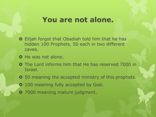 You are not alone.
 Elijah forgot that Obadiah told him that he has
hidden 100 Prophets, 50 each in two different
caves.
 He was not alone.
 The Lord informs him that He has reserved 7000 in
Israel.
 50 meaning the accepted ministry of this prophets.
 100 meaning fully accepted by God.
 7000 meaning mature judgment.
 