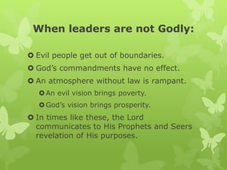 When leaders are not Godly:
 Evil people get out of boundaries.
 God’s commandments have no effect.
 An atmosphere without law is rampant.
An evil vision brings poverty.
God’s vision brings prosperity.
 In times like these, the Lord
communicates to His Prophets and Seers
revelation of His purposes.
 
