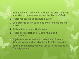  Some Scholars believe that this cave was the same
one where Moses stood to see the Glory of God.
 Moses requested to see God’s Glory.
 God ordered Elijah to go out and stand before His
presence.
 Both of them Heard God’s voice
 Moses got revelation of God’s name and
characteristic.
 Elijah received orders and revelation of future
Kings to reign and of whom would take his office.
 Both of them appeared with Jesus in the Mount of
Transfiguration.
 