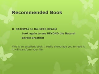 Recommended Book
 GATEWAY to the SEER REALM
Look again to see BEYOND the Natural
Barbie Breathitt
This is an excellent book, I really encourage you to read it,
it will transform your life.
 