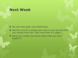 Next Week
 We will meet again next Wednesday.
 Ask the Lord for a subject and write in your journal what
you receive from Him. (Not more than a ¾ page.)
 Bring your written journal to share what you have
logged in.
 