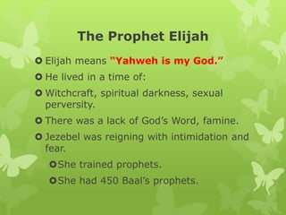 The Prophet Elijah
 Elijah means “Yahweh is my God.”
 He lived in a time of:
 Witchcraft, spiritual darkness, sexual
perversity.
 There was a lack of God’s Word, famine.
 Jezebel was reigning with intimidation and
fear.
She trained prophets.
She had 450 Baal’s prophets.
 