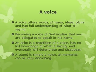 A voice
 A voice utters words, phrases, ideas, plans
and has full understanding of what is
saying.
 Becoming a voice of God implies that you
are delegated to speak in His name.
 An echo is a repetition of a voice, has no
full knowledge of what is saying, and
eventually will deteriorate and disappear.
 A sound is simply a noise, at moments
can be very disturbing.
 