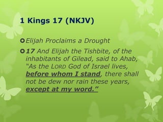 1 Kings 17 (NKJV)
Elijah Proclaims a Drought
17 And Elijah the Tishbite, of the
inhabitants of Gilead, said to Ahab,
“As the LORD God of Israel lives,
before whom I stand, there shall
not be dew nor rain these years,
except at my word.”
 