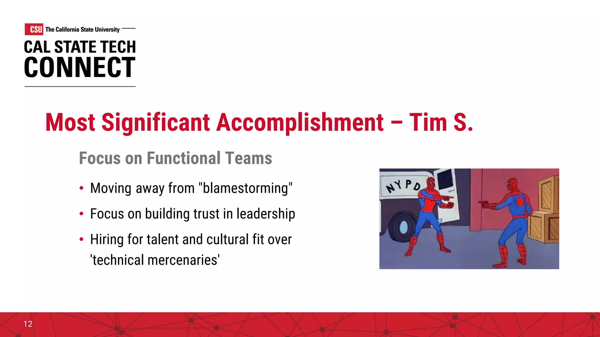 Most Significant Accomplishment – Tim S.
Focus on Functional Teams
• Moving away from "blamestorming"
• Focus on building trust in leadership
• Hiring for talent and cultural fit over
'technical mercenaries'
12
 