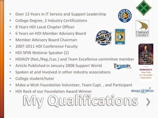 Over 13 Years in IT Service and Support Leadership  College Degree, 2 Industry Certifications 8 Years HDI Local Chapter Officer 6 Years on HDI Member Advisory Board Member Advisory Board Chairman 2007-2011 HDI Conference Faculty  HDI SPIN Webinar Speaker (2) HDIAOY (Nat./Reg./Loc.) and Team Excellence committee member Article Published in January 2008 Support World Spoken at and Involved in other industry associations College student/tutor Make-a-Wish Foundation Volunteer, Team Capt. , and Participant HDI Rock of our Foundation Award Winner 