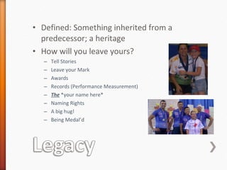 Defined: Something inherited from a predecessor; a heritage  How will you leave yours? Tell Stories  Leave your Mark Awards Records (Performance Measurement) The  *your name here* Naming Rights A big hug! Being Medal’d 