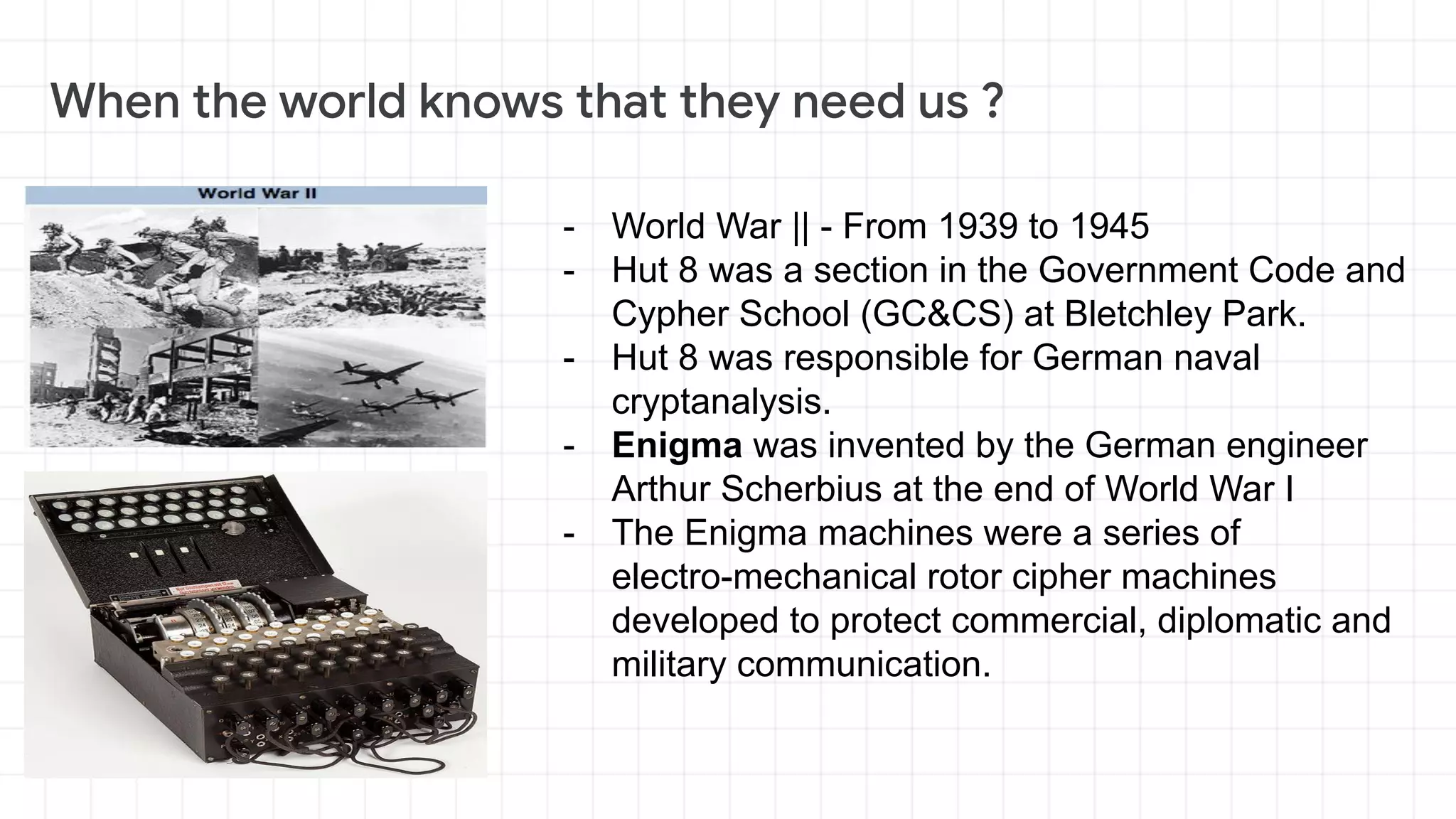 - World War || - From 1939 to 1945
- Hut 8 was a section in the Government Code and
Cypher School (GC&CS) at Bletchley Park.
- Hut 8 was responsible for German naval
cryptanalysis.
- Enigma was invented by the German engineer
Arthur Scherbius at the end of World War I
- The Enigma machines were a series of
electro-mechanical rotor cipher machines
developed to protect commercial, diplomatic and
military communication.
 