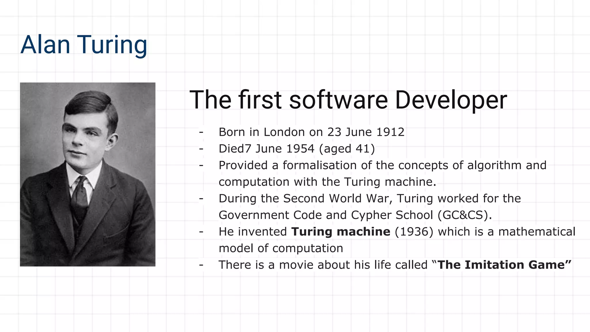 Alan Turing
The ﬁrst software Developer
- Born in London on 23 June 1912
- Died7 June 1954 (aged 41)
- Provided a formalisation of the concepts of algorithm and
computation with the Turing machine.
- During the Second World War, Turing worked for the
Government Code and Cypher School (GC&CS).
- He invented Turing machine (1936) which is a mathematical
model of computation
- There is a movie about his life called “The Imitation Game”
 