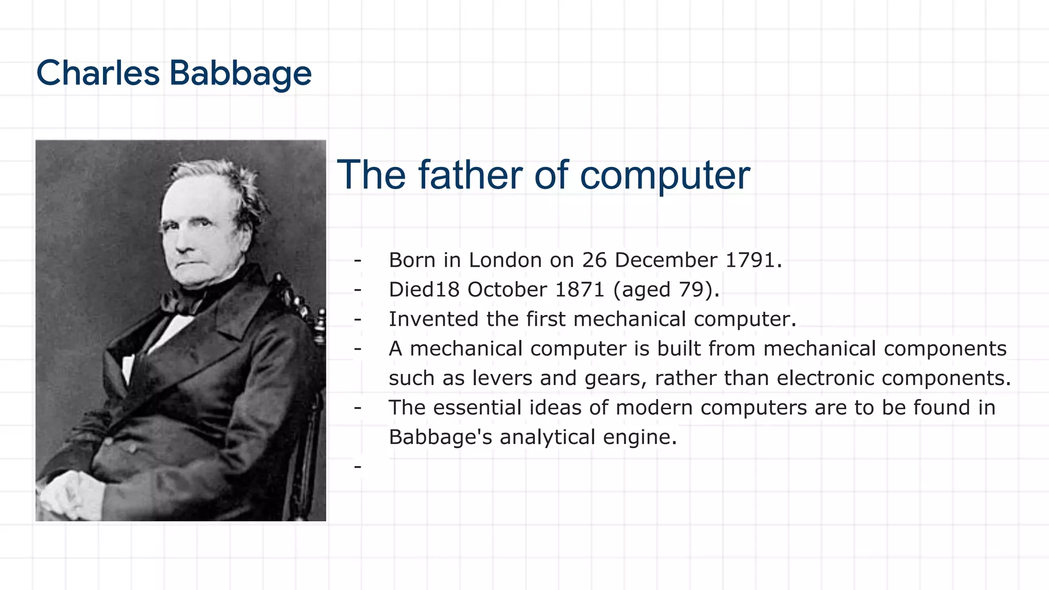 The father of computer
- Born in London on 26 December 1791.
- Died18 October 1871 (aged 79).
- Invented the first mechanical computer.
- A mechanical computer is built from mechanical components
such as levers and gears, rather than electronic components.
- The essential ideas of modern computers are to be found in
Babbage's analytical engine.
-
 