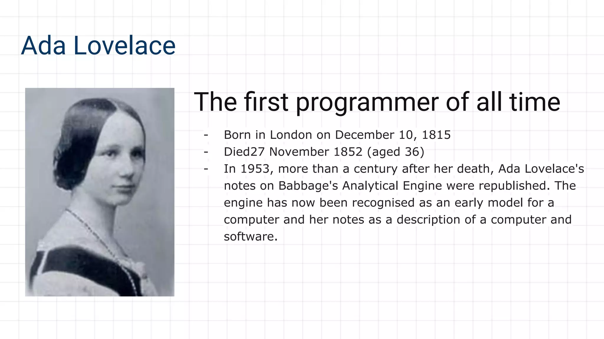 Ada Lovelace
The ﬁrst programmer of all time
- Born in London on December 10, 1815
- Died27 November 1852 (aged 36)
- In 1953, more than a century after her death, Ada Lovelace's
notes on Babbage's Analytical Engine were republished. The
engine has now been recognised as an early model for a
computer and her notes as a description of a computer and
software.
 