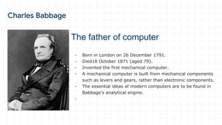 The father of computer
- Born in London on 26 December 1791.
- Died18 October 1871 (aged 79).
- Invented the first mechanical computer.
- A mechanical computer is built from mechanical components
such as levers and gears, rather than electronic components.
- The essential ideas of modern computers are to be found in
Babbage's analytical engine.
-
 