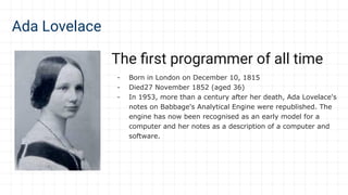 Ada Lovelace
The ﬁrst programmer of all time
- Born in London on December 10, 1815
- Died27 November 1852 (aged 36)
- In 1953, more than a century after her death, Ada Lovelace's
notes on Babbage's Analytical Engine were republished. The
engine has now been recognised as an early model for a
computer and her notes as a description of a computer and
software.
 