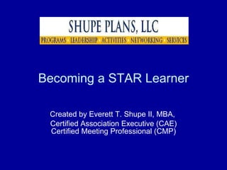 Becoming a STAR Learner Created by Everett T. Shupe II, MBA,  Certified Association Executive (CAE) Certified Meeting Professional (CMP) 