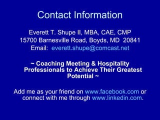 Contact Information Everett T. Shupe II, MBA, CAE, CMP 15700 Barnesville Road, Boyds, MD  20841 Email:  [email_address] ~ Coaching Meeting & Hospitality Professionals to Achieve Their Greatest Potential ~ Add me as your friend on  www.facebook.com  or connect with me through  www.linkedin.com . 