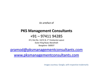 An artefact of
PKS Management Consultants
+91 – 97411 94285
# 9, Site No. 14/15 B, 1st Vivekanda Layout
Outer Ring Road, Marathalli
Bangalore -560037
pramod@pksmanagementconsultants.com
www.pksmanagementconsultants.com
Images courtesy: Google, with respective trademarks
 