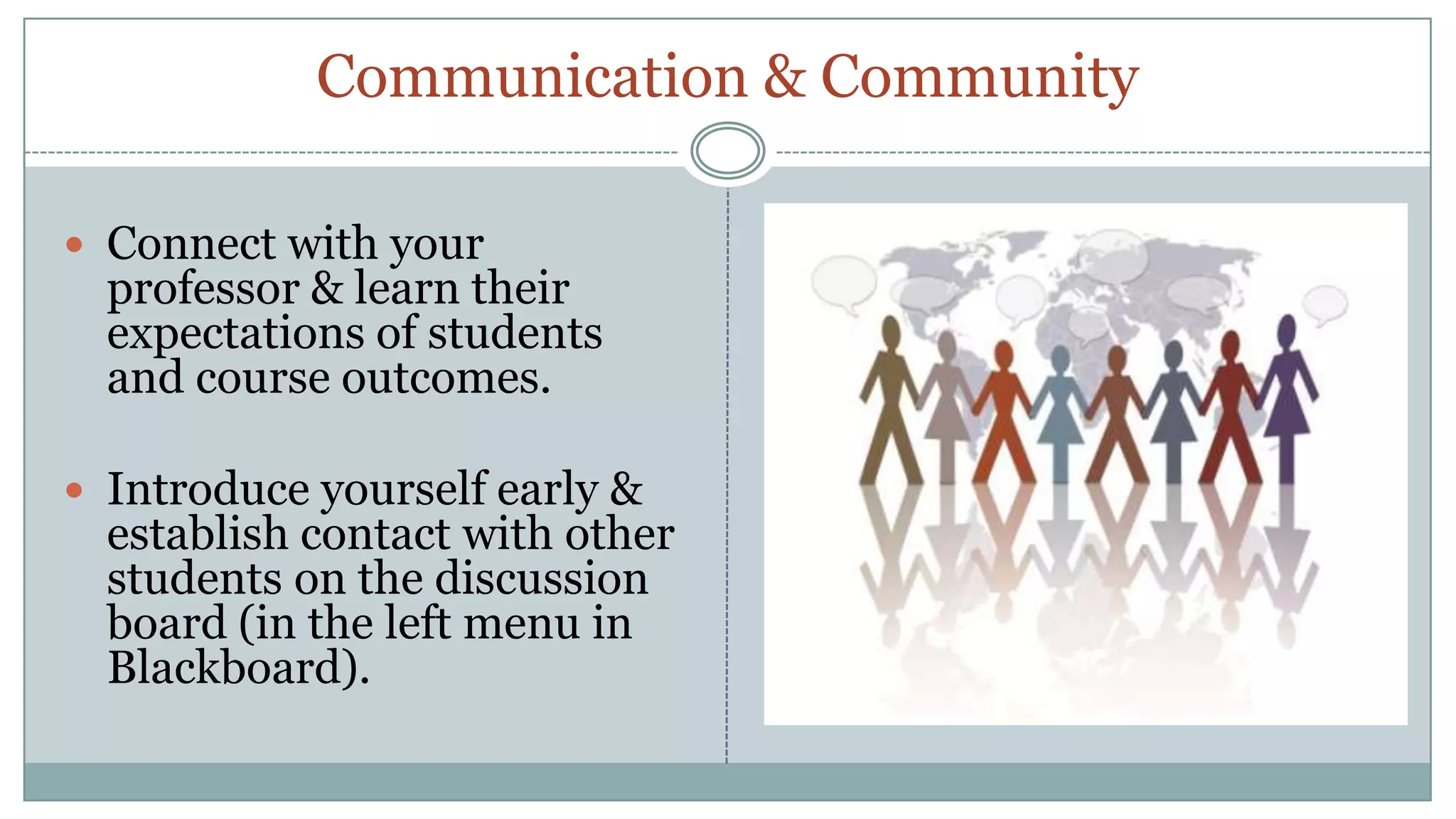 Communication & CommunityConnect with your professor & learn their expectations of students and course outcomes.Introduce yourself early & establish contact with other students on the discussion board (in the left menu in Blackboard).