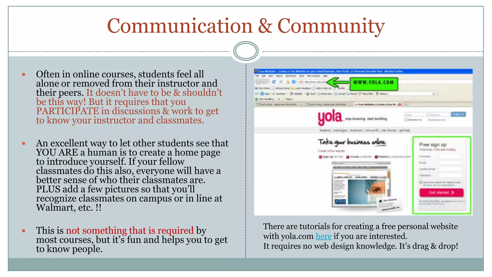 Communication & CommunityOften in online courses, students feel all alone or removed from their instructor and their peers. It doesn’t have to be & shouldn’t be this way! But it requires that you PARTICIPATE in discussions & work to get to know your instructor and classmates.An excellent way to let other students see that YOU ARE a human is to create a home page to introduce yourself. If your fellow classmates do this also, everyone will have a better sense of who their classmates are. PLUS add a few pictures so that you’ll recognize classmates on campus or in line at Walmart, etc. !!This is not something that is required by most courses, but it’s fun and helps you to get to know people.There are tutorials for creating a free personal website with yola.com here if you are interested.It requires no web design knowledge. It’s drag & drop!