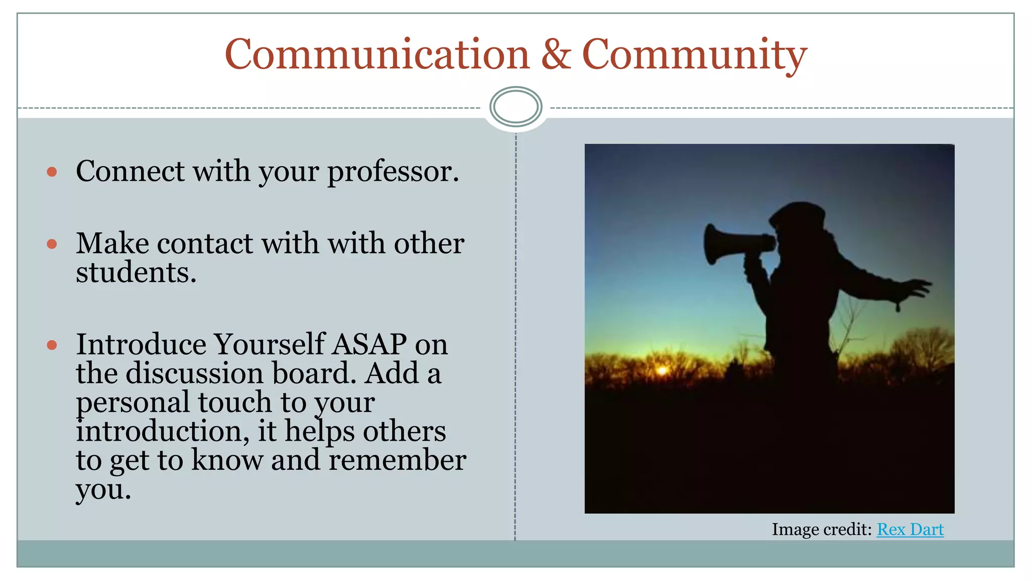 Communication & CommunityConnect with your professor.Make contact with with other students.Introduce Yourself ASAP on the discussion board. Add a personal touch to your introduction, it helps others to get to know and remember you.Image credit: Rex Dart