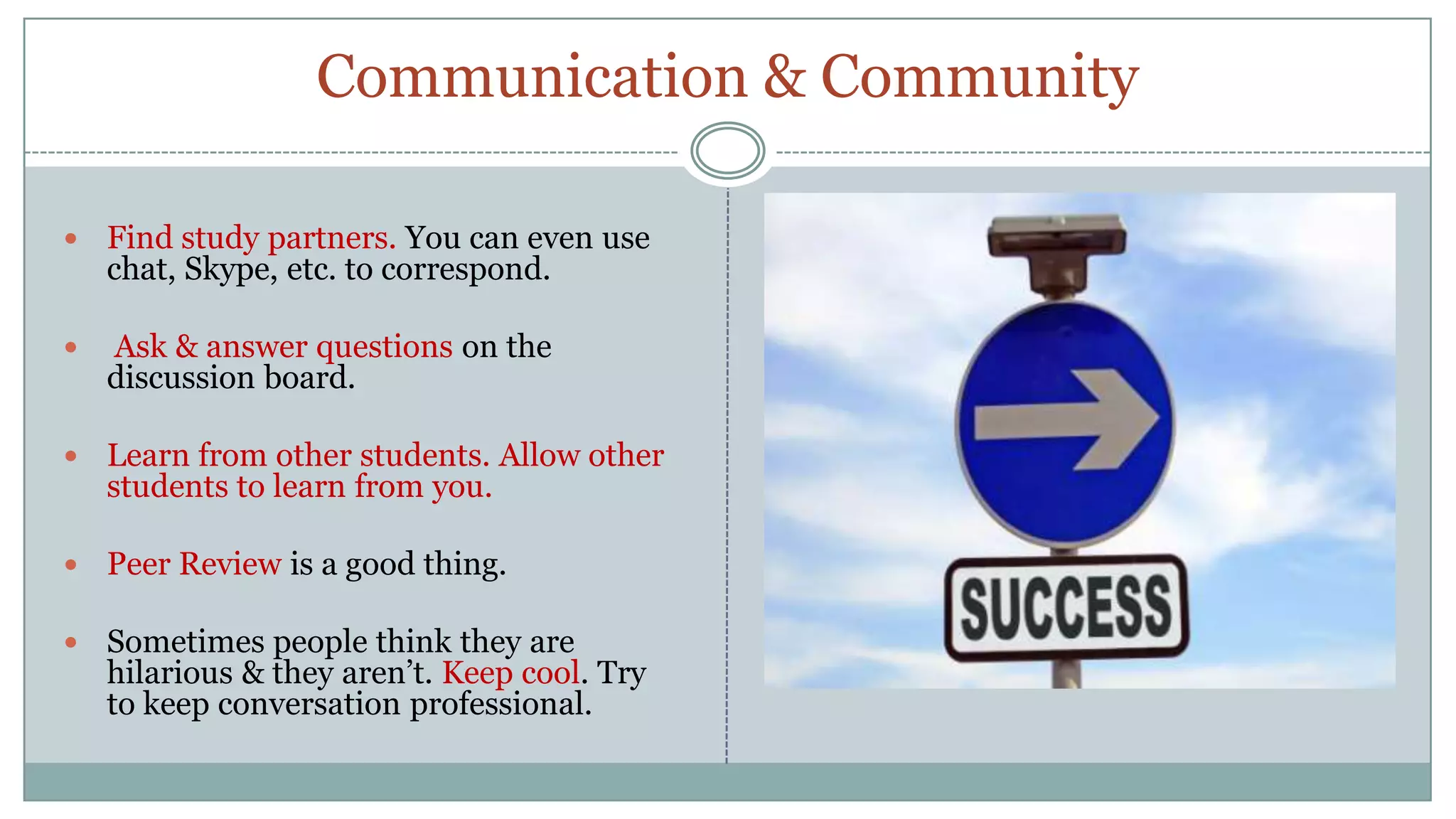 Communication & CommunityFind study partners. You can even use chat, Skype, etc. to correspond.Ask & answer questions on the discussion board.Learn from other students. Allow other students to learn from you.Peer Review is a good thing.Sometimes people think they are hilarious & they aren’t. Keep cool. Try to keep conversation professional.
