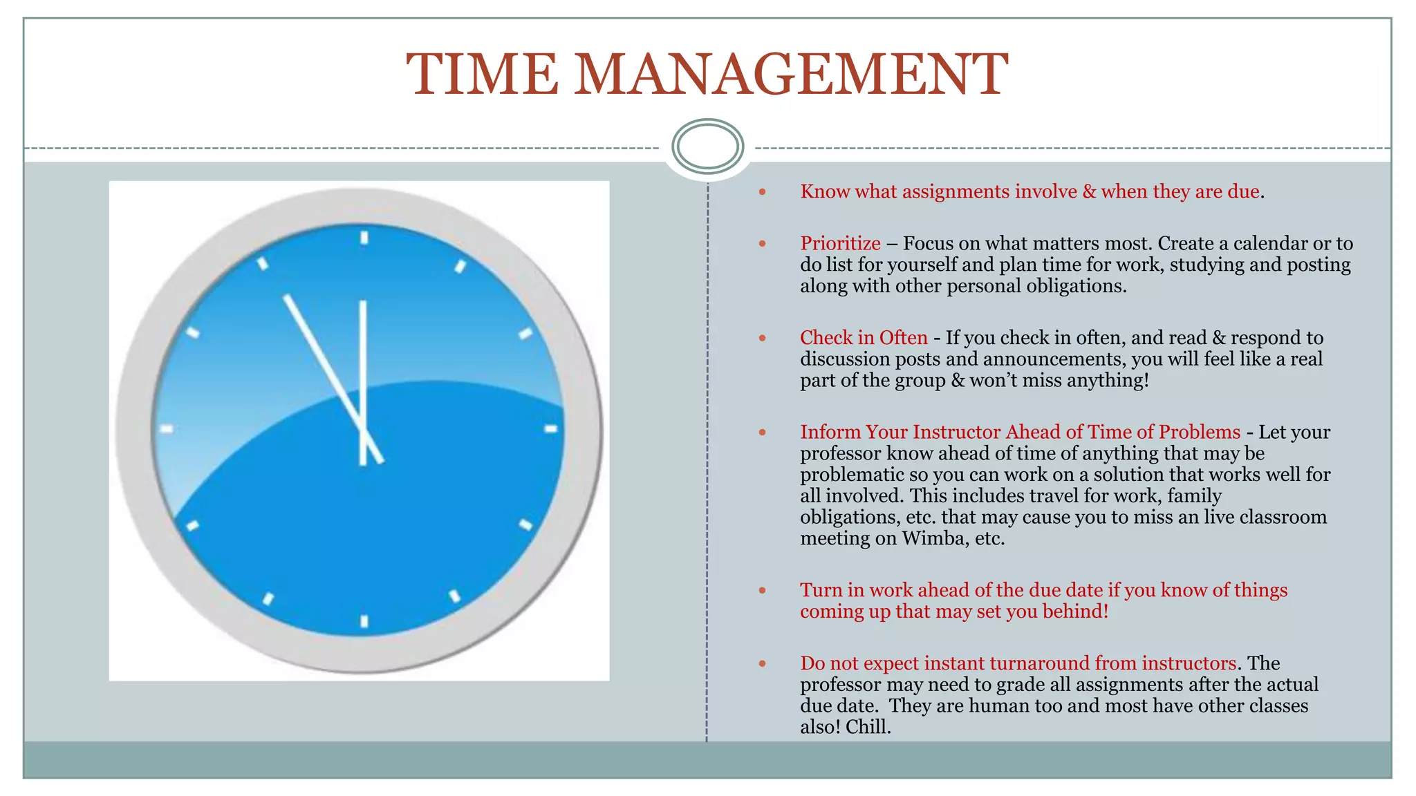 TIME MANAGEMENTKnow what assignments involve & when they are due. Prioritize – Focus on what matters most. Create a calendar or to do list for yourself and plan time for work, studying and posting along with other personal obligations. Check in Often - If you check in often, and read & respond to discussion posts and announcements, you will feel like a real  part of the group & won’t miss anything! Inform Your Instructor Ahead of Time of Problems - Let your professor know ahead of time of anything that may be problematic so you can work on a solution that works well for all involved. This includes travel for work, family obligations, etc. that may cause you to miss an live classroom meeting on Wimba, etc.Turn in work ahead of the due date if you know of things coming up that may set you behind!Do not expect instant turnaround from instructors. The professor may need to grade all assignments after the actual due date.  They are human too and most have other classes also! Chill.