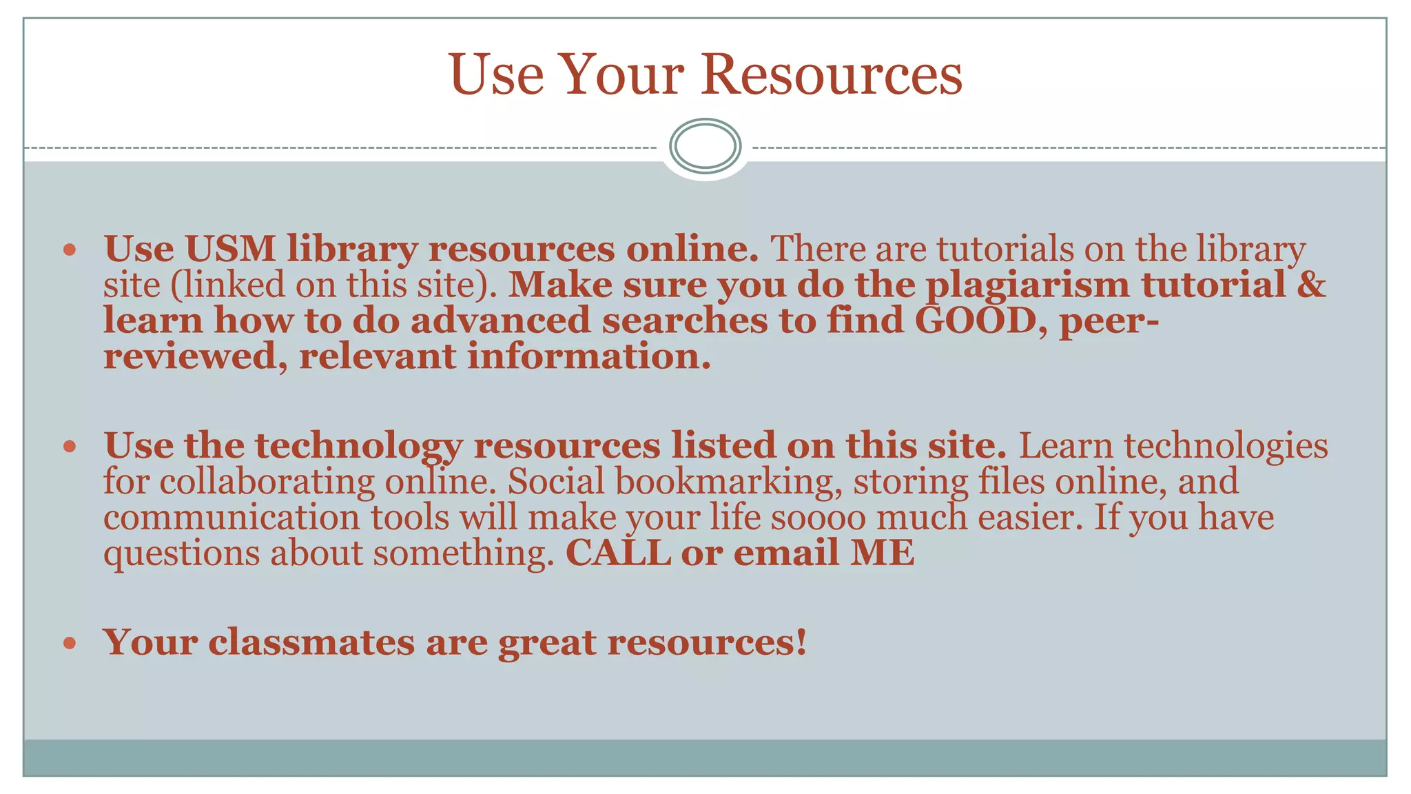Use Your ResourcesUse USM library resources online. There are tutorials on the library site (linked on this site). Make sure you do the plagiarism tutorial & learn how to do advanced searches to find GOOD, peer-reviewed, relevant information.Use the technology resources listed on this site. Learn technologies for collaborating online. Social bookmarking, storing files online, and communication tools will make your life soooo much easier. If you have questions about something. CALL or email MEYour classmates are great resources!