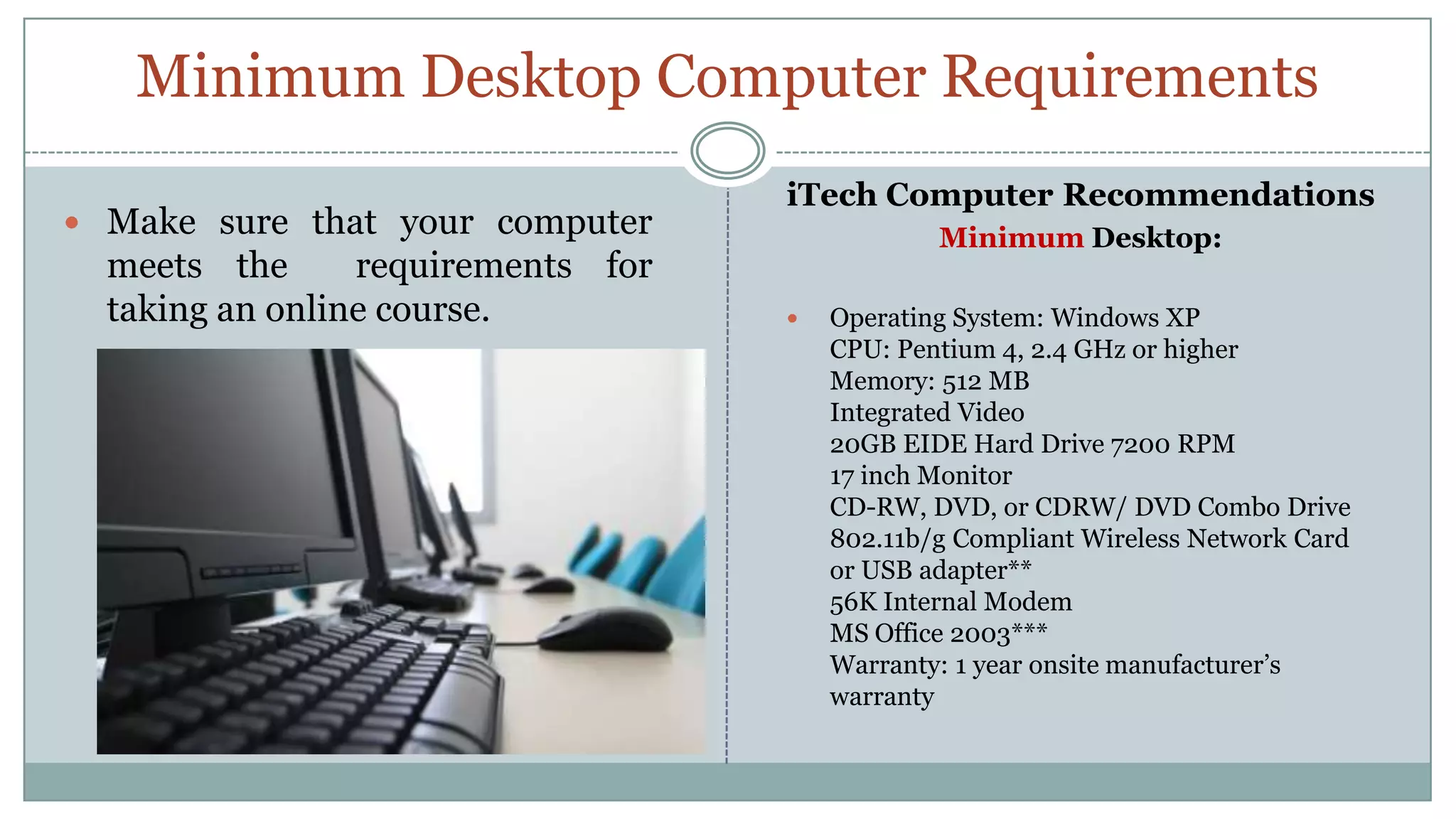 Minimum Desktop Computer RequirementsiTech Computer RecommendationsMinimum Desktop:Operating System: Windows XPCPU: Pentium 4, 2.4 GHz or higherMemory: 512 MBIntegrated Video 20GB EIDE Hard Drive 7200 RPM17 inch MonitorCD-RW, DVD, or CDRW/ DVD Combo Drive802.11b/g Compliant Wireless Network Card or USB adapter**56K Internal ModemMS Office 2003***Warranty: 1 year onsite manufacturer’s warrantyMake sure that your computer meets the  requirements for taking an online course.