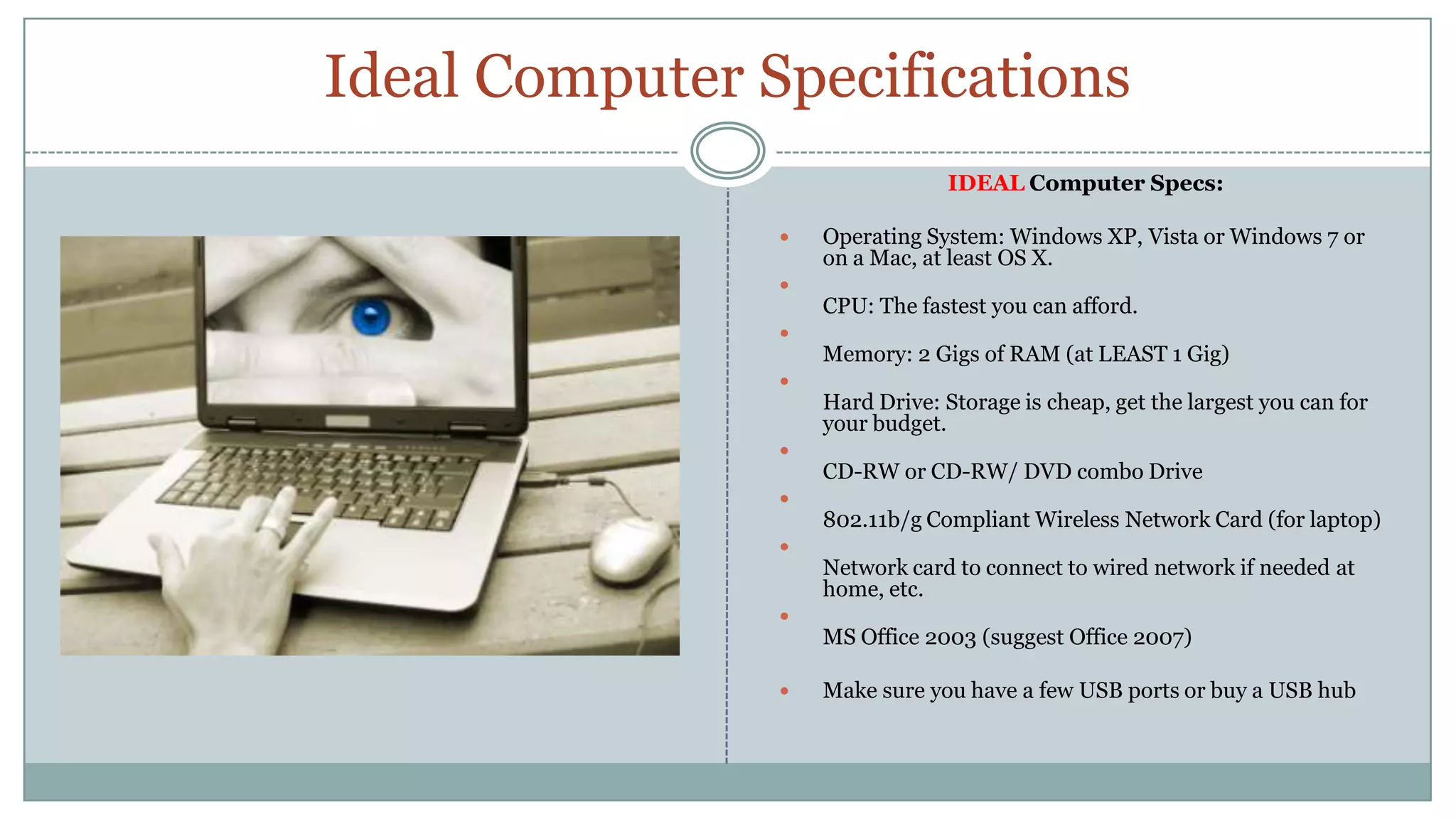 Ideal Computer SpecificationsIDEAL Computer Specs:Operating System: Windows XP, Vista or Windows 7 or on a Mac, at least OS X.CPU: The fastest you can afford.Memory: 2 Gigs of RAM (at LEAST 1 Gig) Hard Drive: Storage is cheap, get the largest you can for your budget.CD-RW or CD-RW/ DVD combo Drive802.11b/g Compliant Wireless Network Card (for laptop) Network card to connect to wired network if needed at home, etc.MS Office 2003 (suggest Office 2007)Make sure you have a few USB ports or buy a USB hub