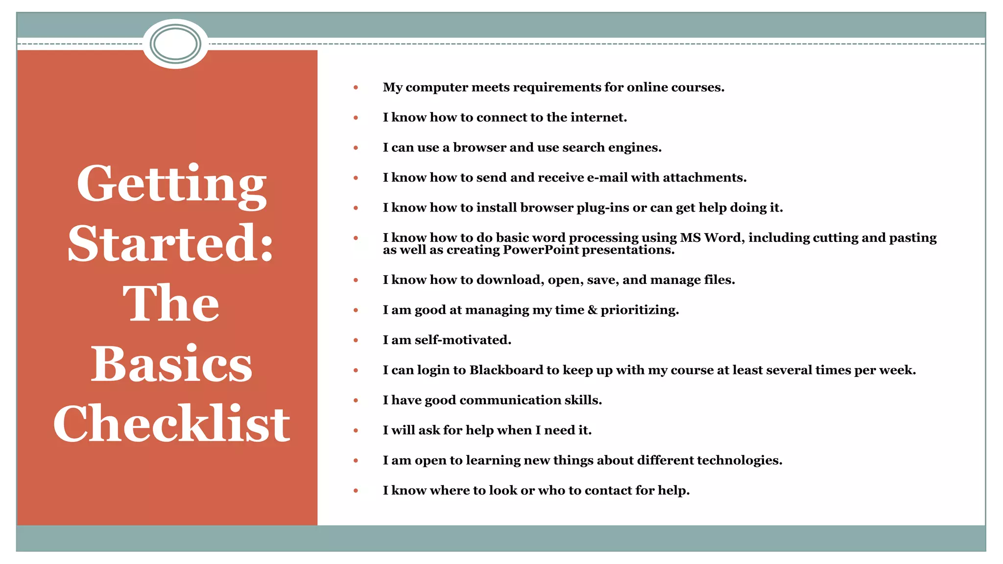 Getting Started: The BasicsChecklistMy computer meets requirements for online courses.I know how to connect to the internet. I can use a browser and use search engines.I know how to send and receive e-mail with attachments.I know how to install browser plug-ins or can get help doing it.I know how to do basic word processing using MS Word, including cutting and pasting as well as creating PowerPoint presentations.I know how to download, open, save, and manage files. I am good at managing my time & prioritizing. I am self-motivated.I can login to Blackboard to keep up with my course at least several times per week. I have good communication skills. I will ask for help when I need it. I am open to learning new things about different technologies.I know where to look or who to contact for help.