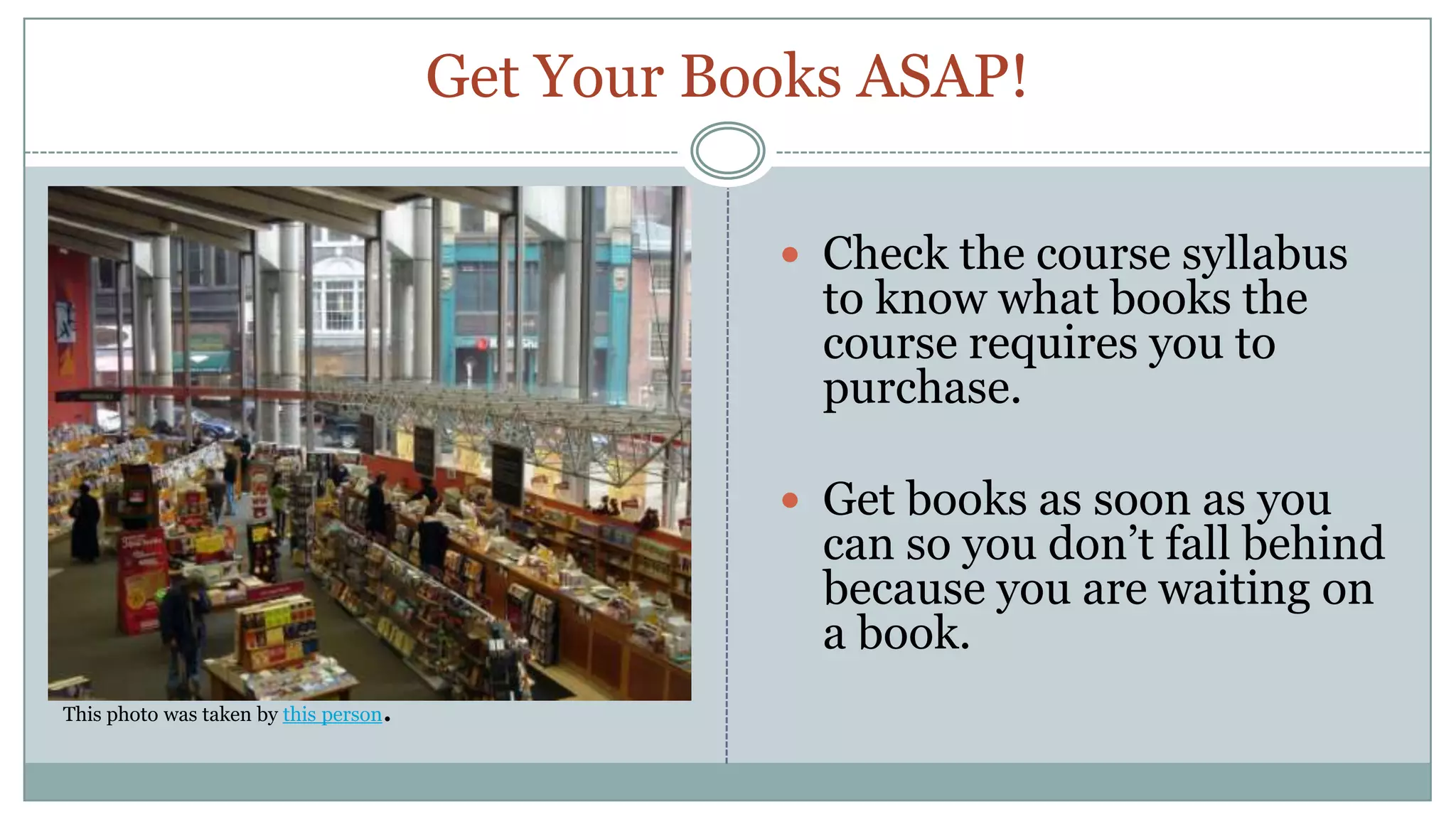 Get Your Books ASAP!Check the course syllabus to know what books the course requires you to purchase.Get books as soon as you can so you don’t fall behind because you are waiting on a book.This photo was taken by this person.