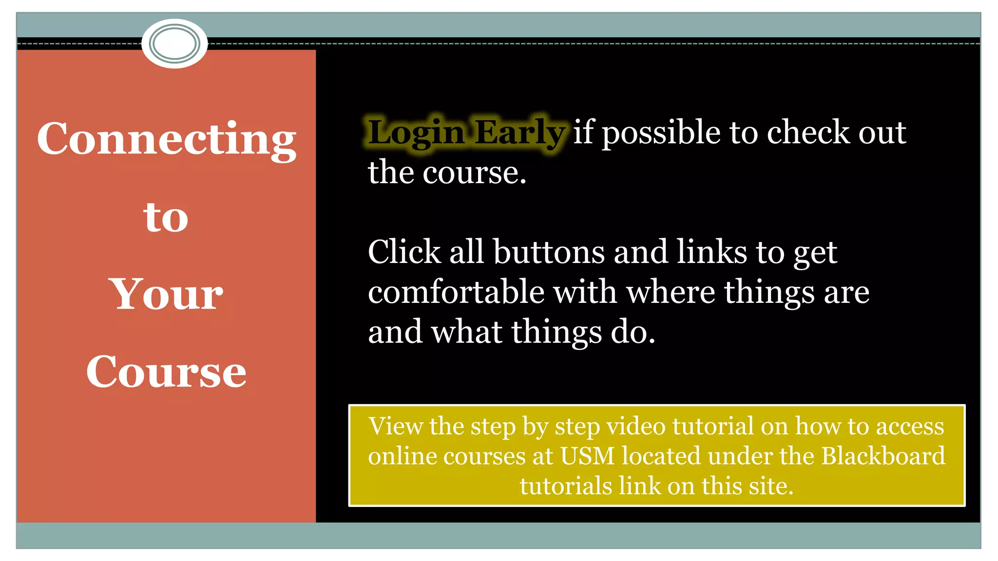 Connecting to Your CourseLogin Early if possible to check out the course. Click all buttons and links to get comfortable with where things are and what things do.View the step by step video tutorial on how to access online courses at USM located under the Blackboard tutorials link on this site.