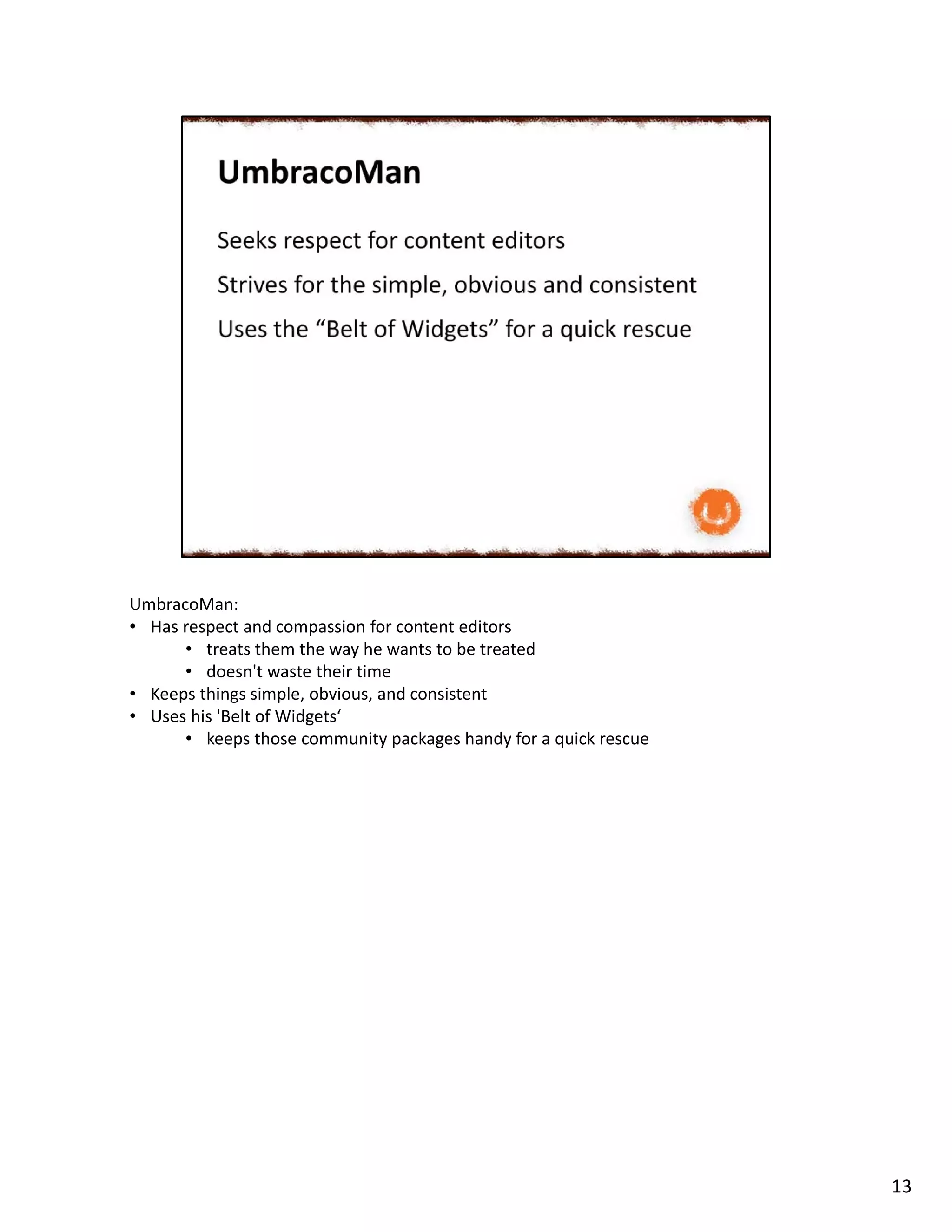 UmbracoMan:
• Has respect and compassion for content editors
• treats them the way he wants to be treated
• doesn't waste their time
• Keeps things simple, obvious, and consistent
• Uses his 'Belt of Widgets‘
• keeps those community packages handy for a quick rescue
13
 