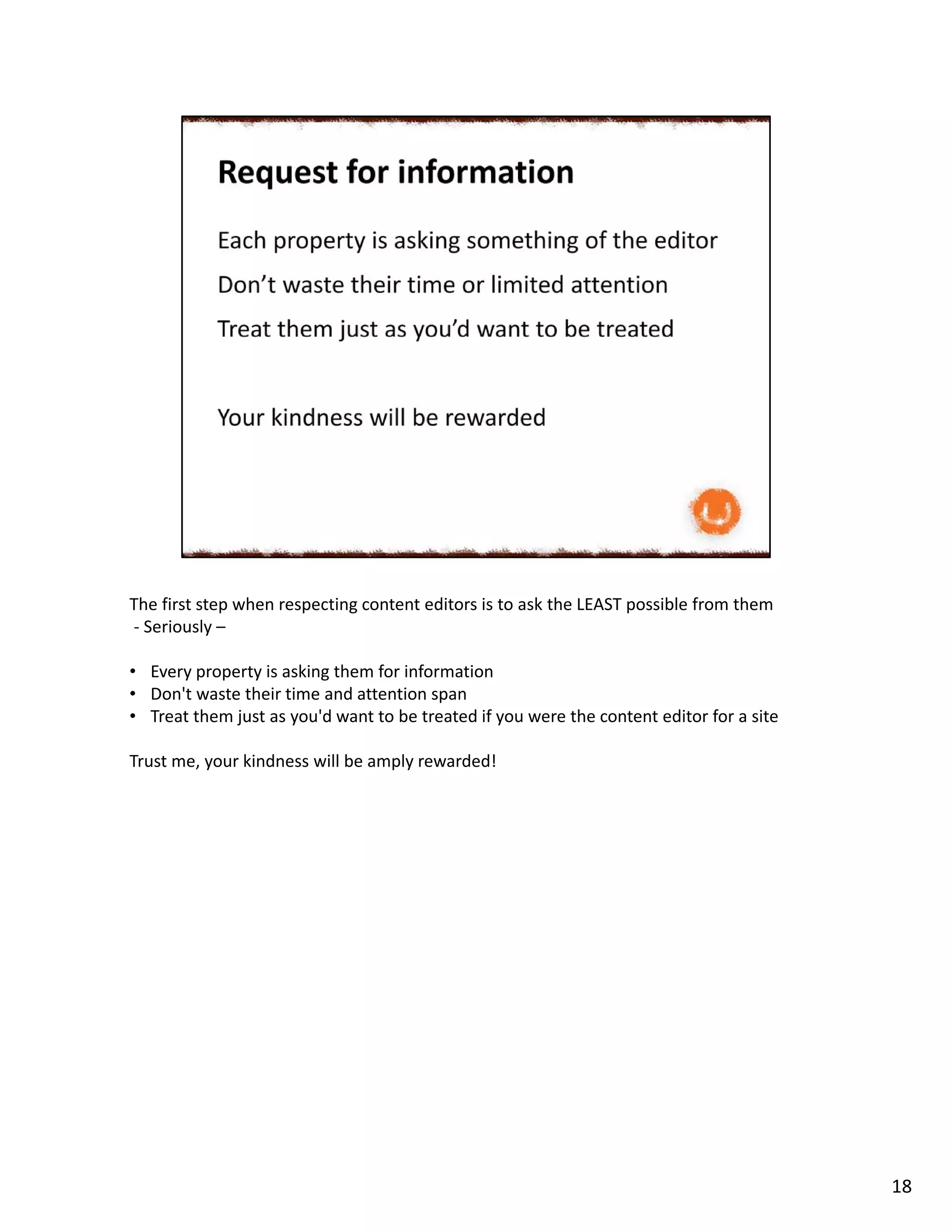 The first step when respecting content editors is to ask the LEAST possible from them
- Seriously –
• Every property is asking them for information
• Don't waste their time and attention span
• Treat them just as you'd want to be treated if you were the content editor for a site
Trust me, your kindness will be amply rewarded!
18
 