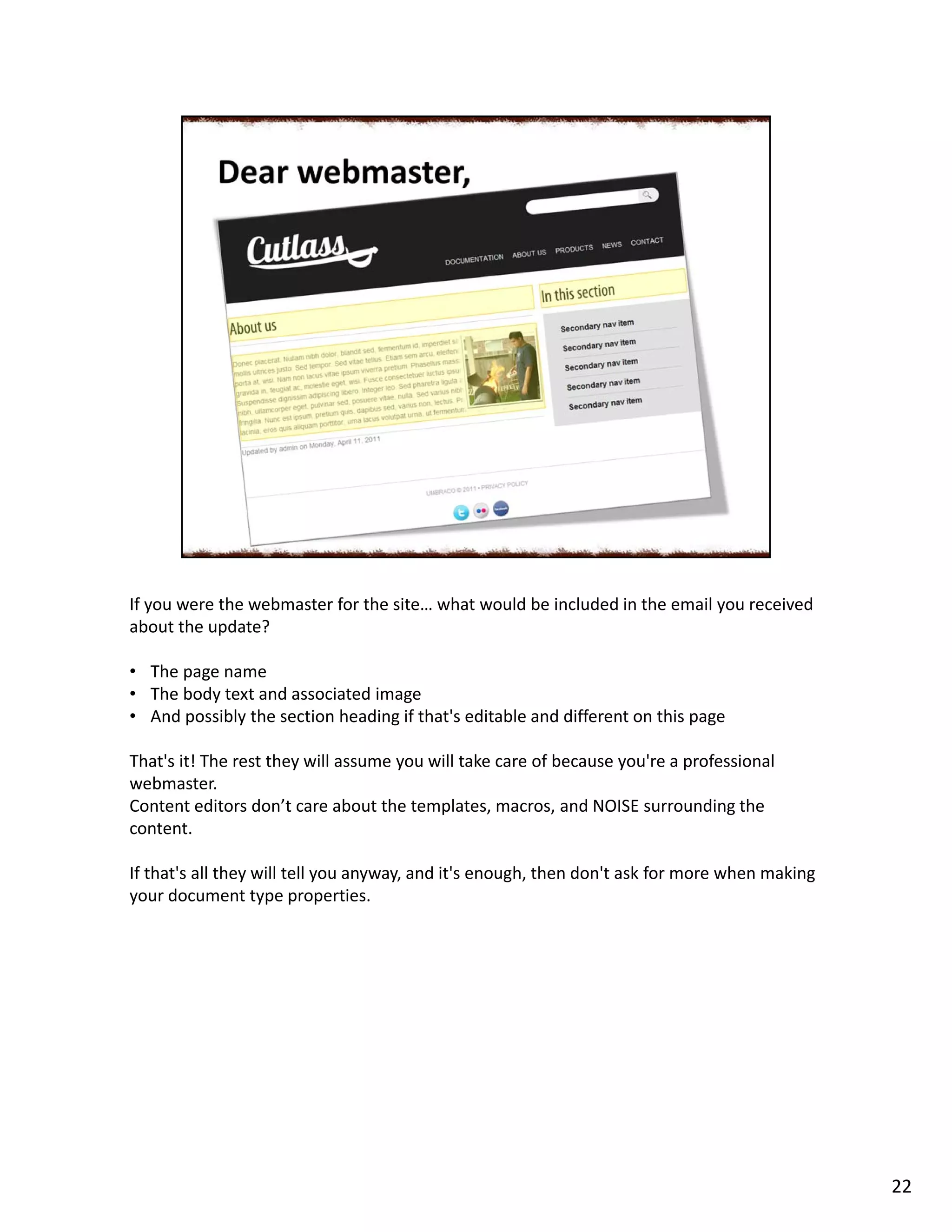 If you were the webmaster for the site… what would be included in the email you received
about the update?
• The page name
• The body text and associated image
• And possibly the section heading if that's editable and different on this page
That's it! The rest they will assume you will take care of because you're a professional
webmaster.
Content editors don’t care about the templates, macros, and NOISE surrounding the
content.
If that's all they will tell you anyway, and it's enough, then don't ask for more when making
your document type properties.
22
 