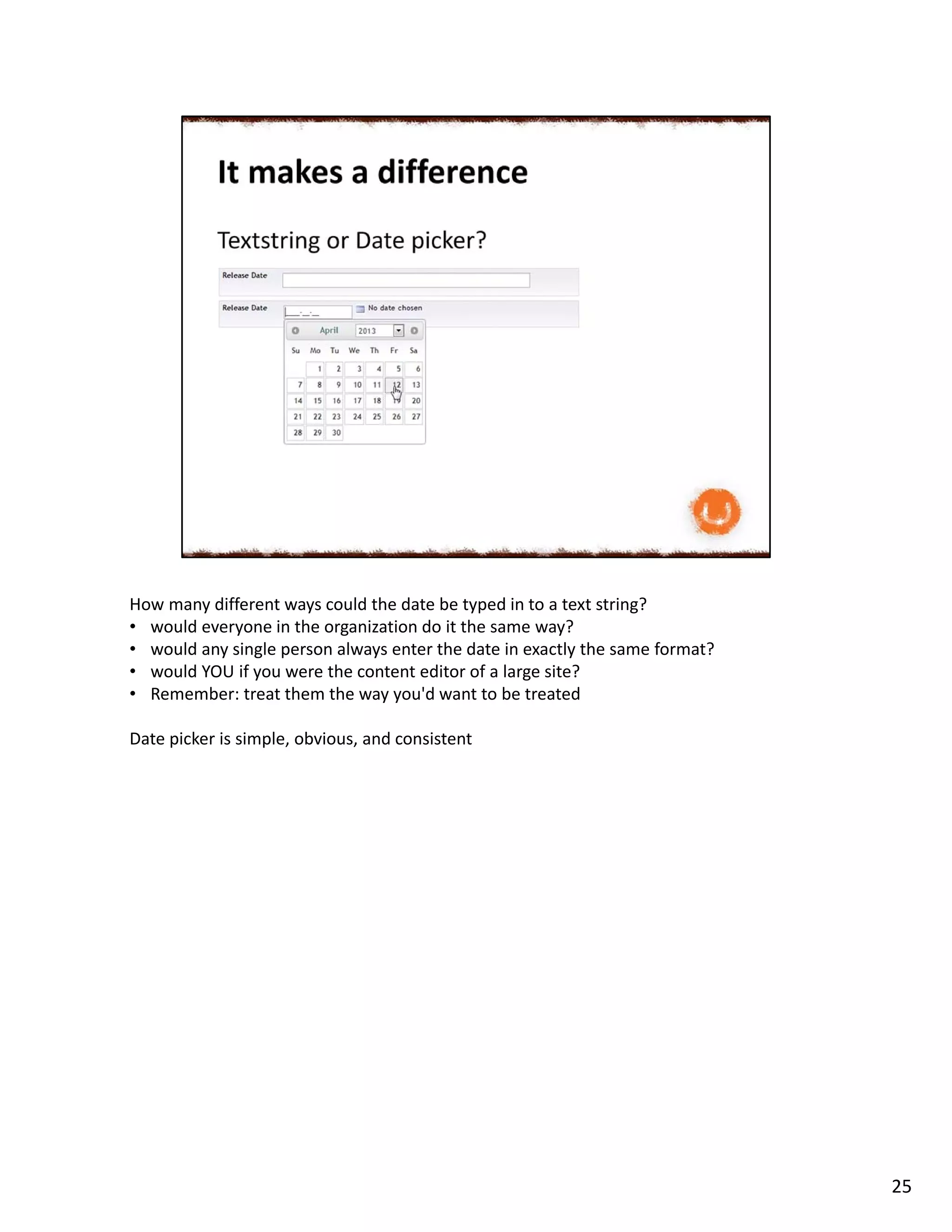 How many different ways could the date be typed in to a text string?
• would everyone in the organization do it the same way?
• would any single person always enter the date in exactly the same format?
• would YOU if you were the content editor of a large site?
• Remember: treat them the way you'd want to be treated
Date picker is simple, obvious, and consistent
25
 