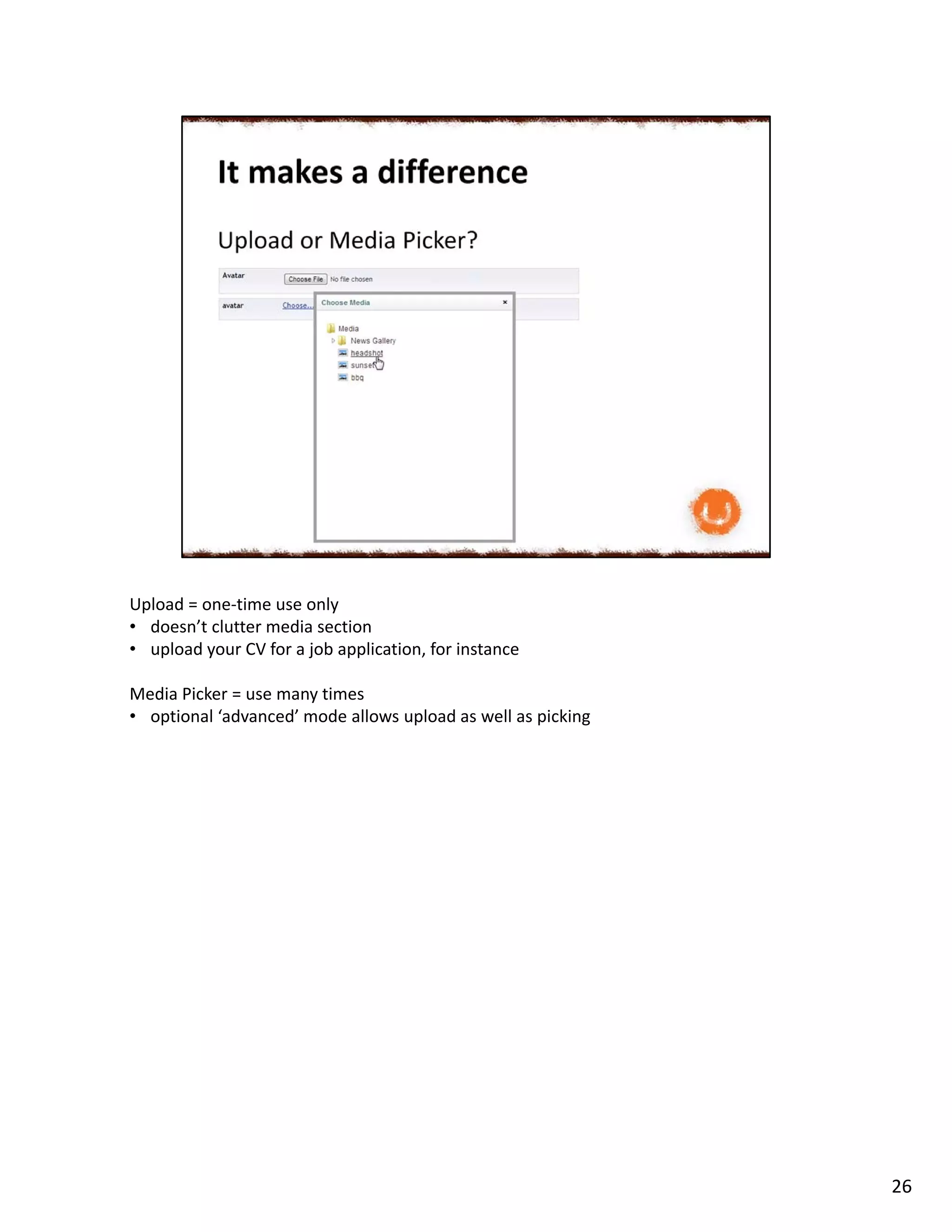 Upload = one-time use only
• doesn’t clutter media section
• upload your CV for a job application, for instance
Media Picker = use many times
• optional ‘advanced’ mode allows upload as well as picking
26
 