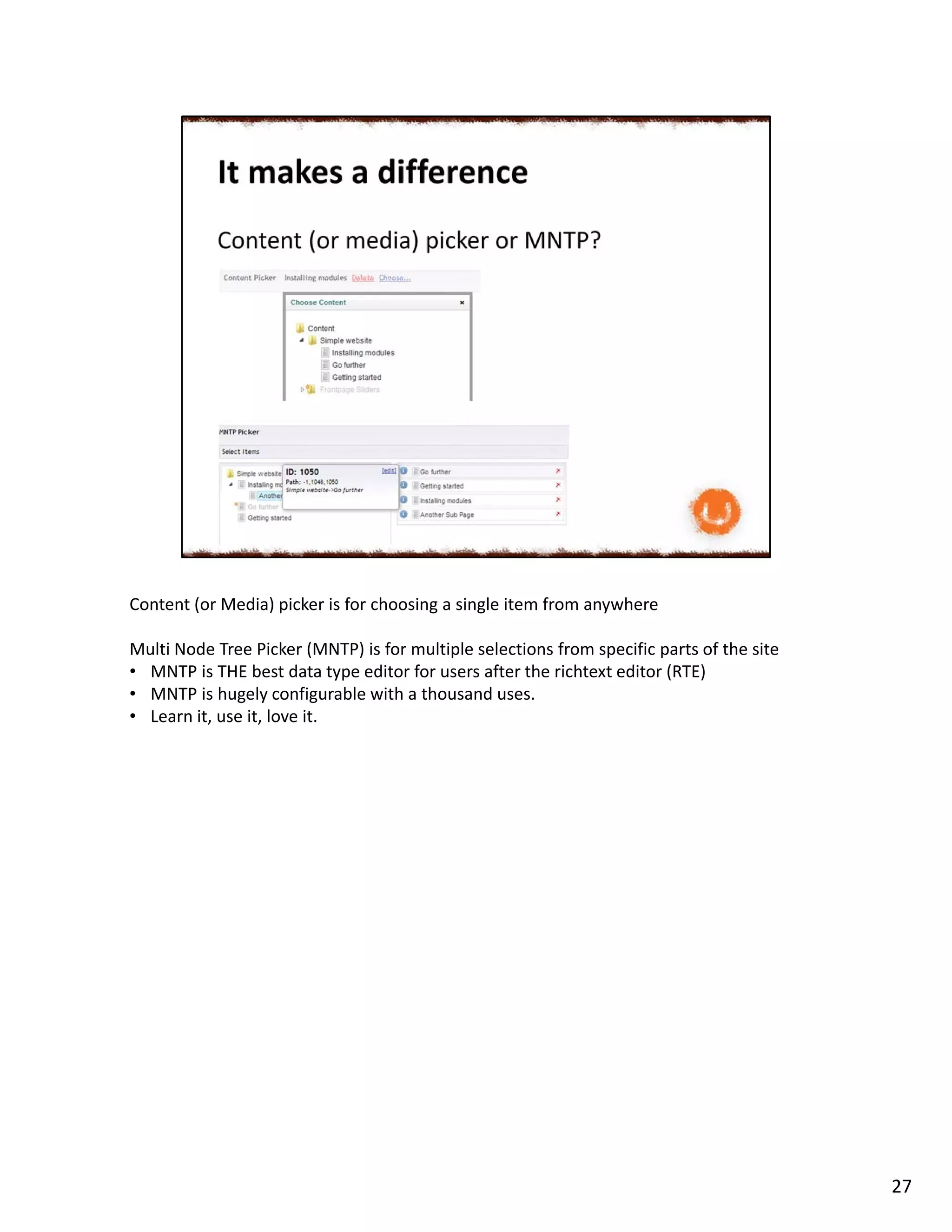 Content (or Media) picker is for choosing a single item from anywhere
Multi Node Tree Picker (MNTP) is for multiple selections from specific parts of the site
• MNTP is THE best data type editor for users after the richtext editor (RTE)
• MNTP is hugely configurable with a thousand uses.
• Learn it, use it, love it.
27
 