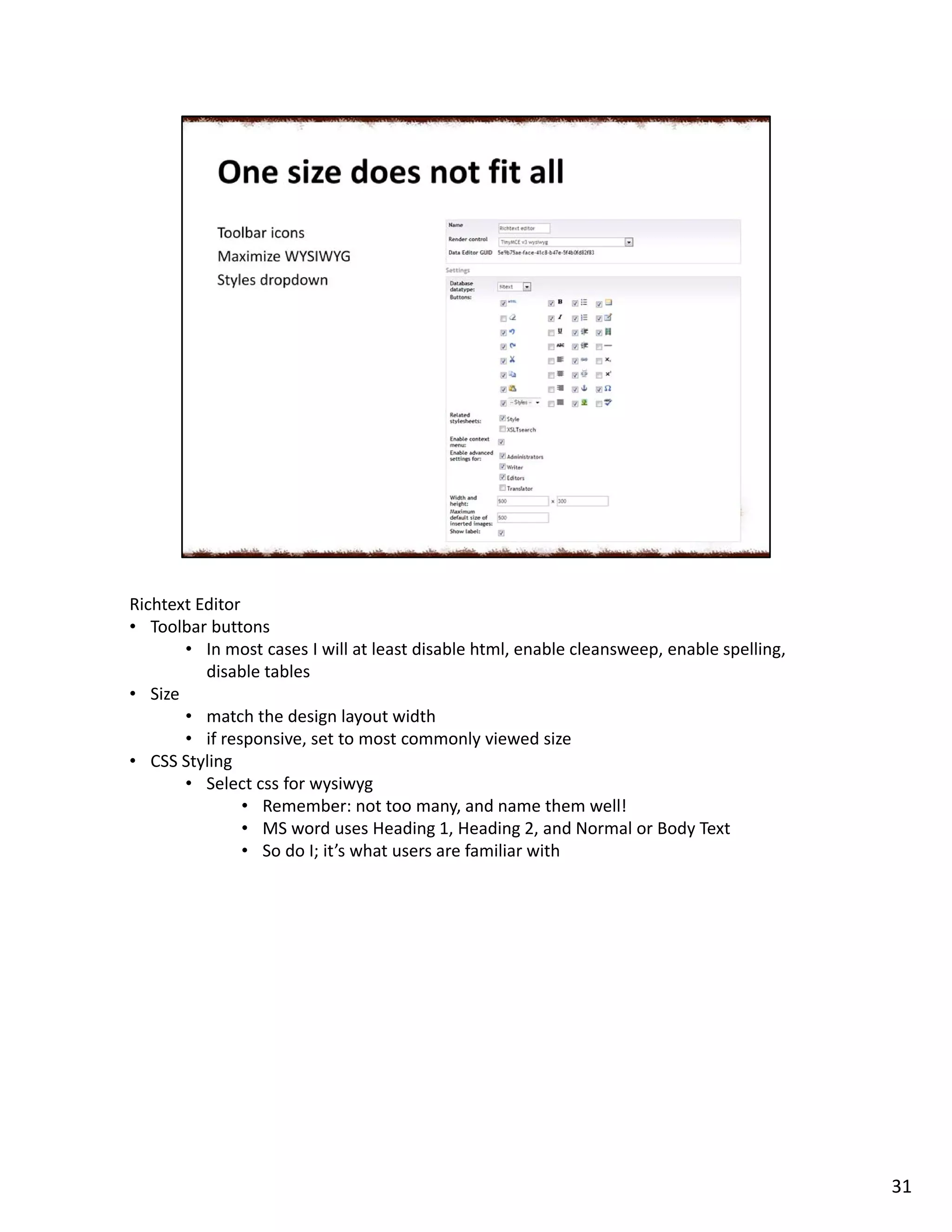 Richtext Editor
• Toolbar buttons
• In most cases I will at least disable html, enable cleansweep, enable spelling,
disable tables
• Size
• match the design layout width
• if responsive, set to most commonly viewed size
• CSS Styling
• Select css for wysiwyg
• Remember: not too many, and name them well!
• MS word uses Heading 1, Heading 2, and Normal or Body Text
• So do I; it’s what users are familiar with
31
 