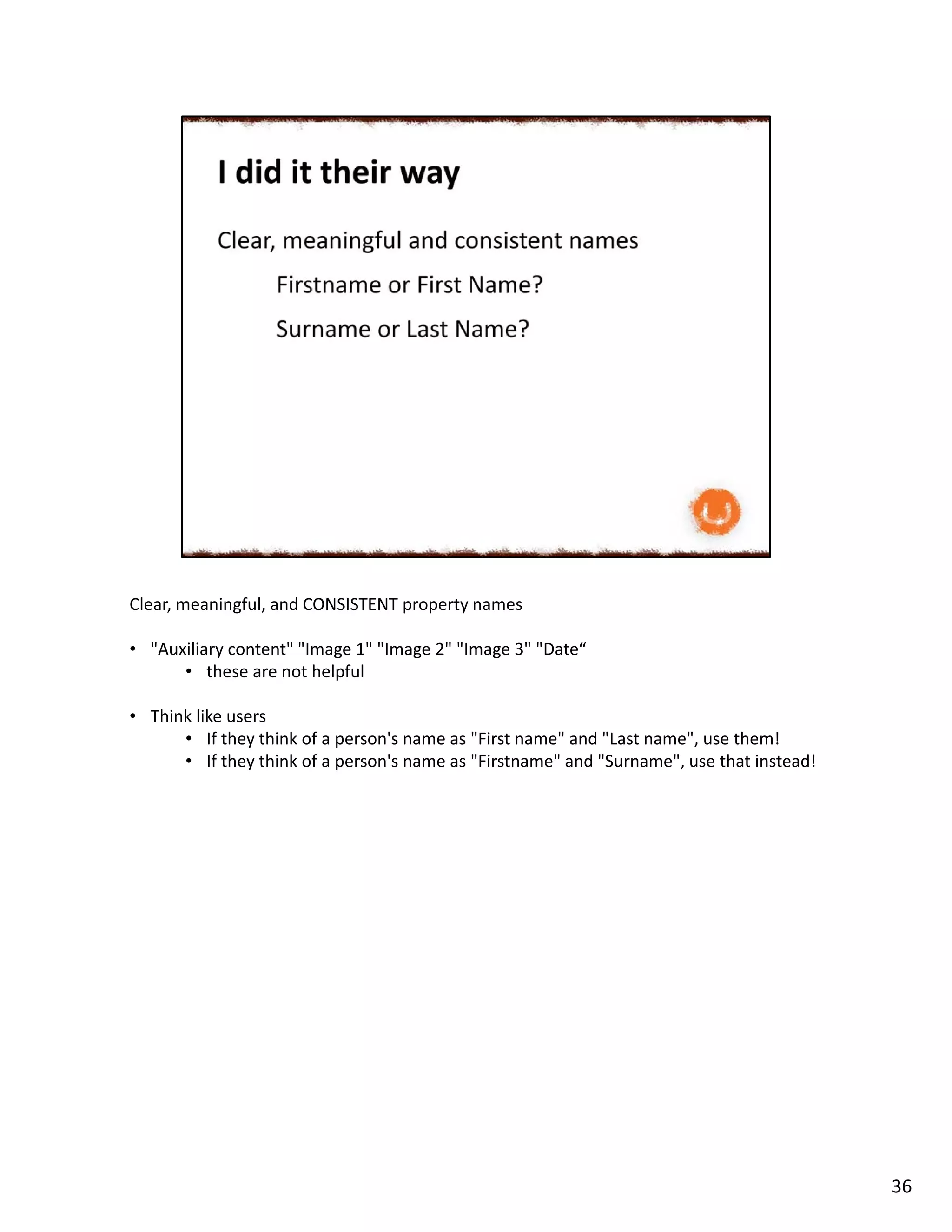 Clear, meaningful, and CONSISTENT property names
• "Auxiliary content" "Image 1" "Image 2" "Image 3" "Date“
• these are not helpful
• Think like users
• If they think of a person's name as "First name" and "Last name", use them!
• If they think of a person's name as "Firstname" and "Surname", use that instead!
36
 