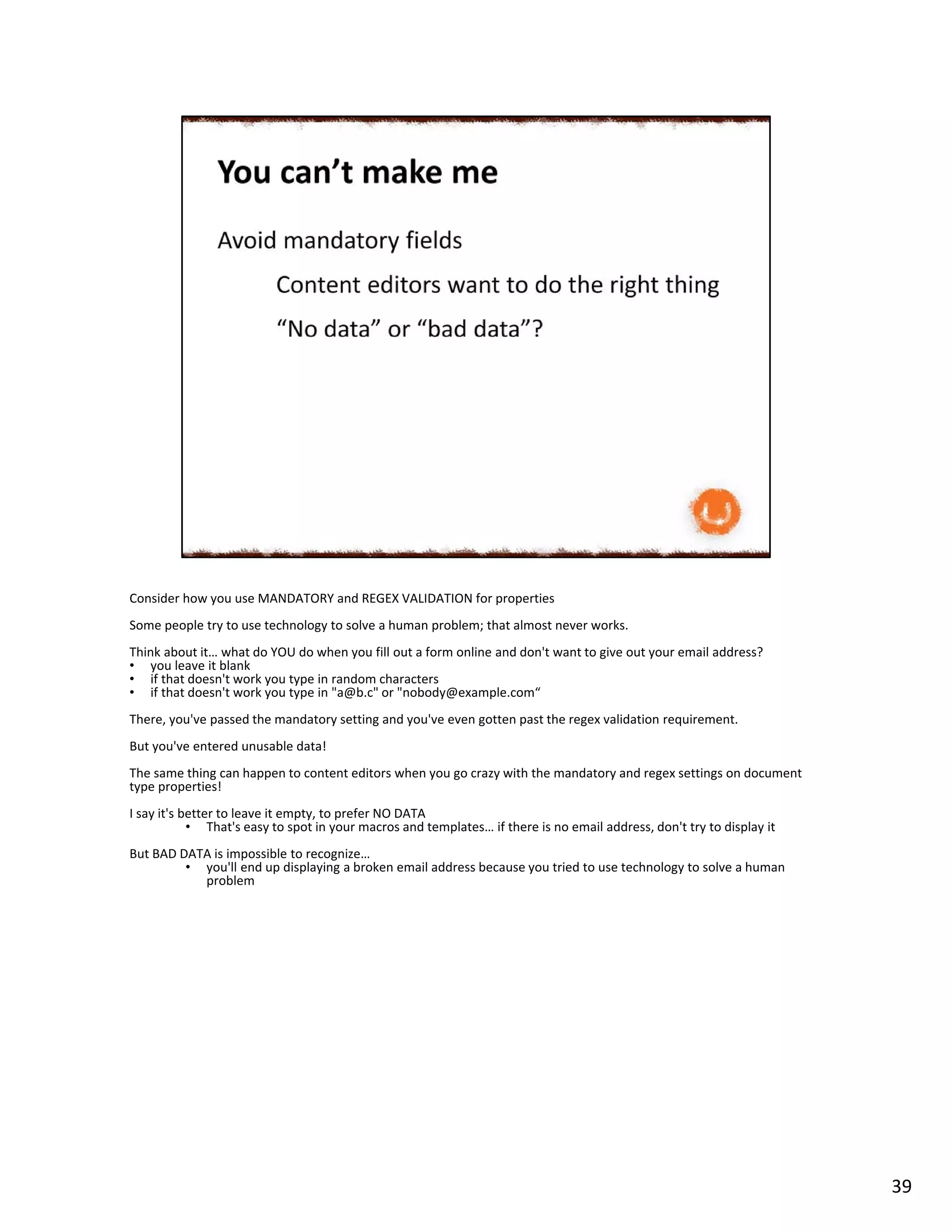 Consider how you use MANDATORY and REGEX VALIDATION for properties
Some people try to use technology to solve a human problem; that almost never works.
Think about it… what do YOU do when you fill out a form online and don't want to give out your email address?
• you leave it blank
• if that doesn't work you type in random characters
• if that doesn't work you type in "a@b.c" or "nobody@example.com“
There, you've passed the mandatory setting and you've even gotten past the regex validation requirement.
But you've entered unusable data!
The same thing can happen to content editors when you go crazy with the mandatory and regex settings on document
type properties!
I say it's better to leave it empty, to prefer NO DATA
• That's easy to spot in your macros and templates… if there is no email address, don't try to display it
But BAD DATA is impossible to recognize…
• you'll end up displaying a broken email address because you tried to use technology to solve a human
problem
39
 