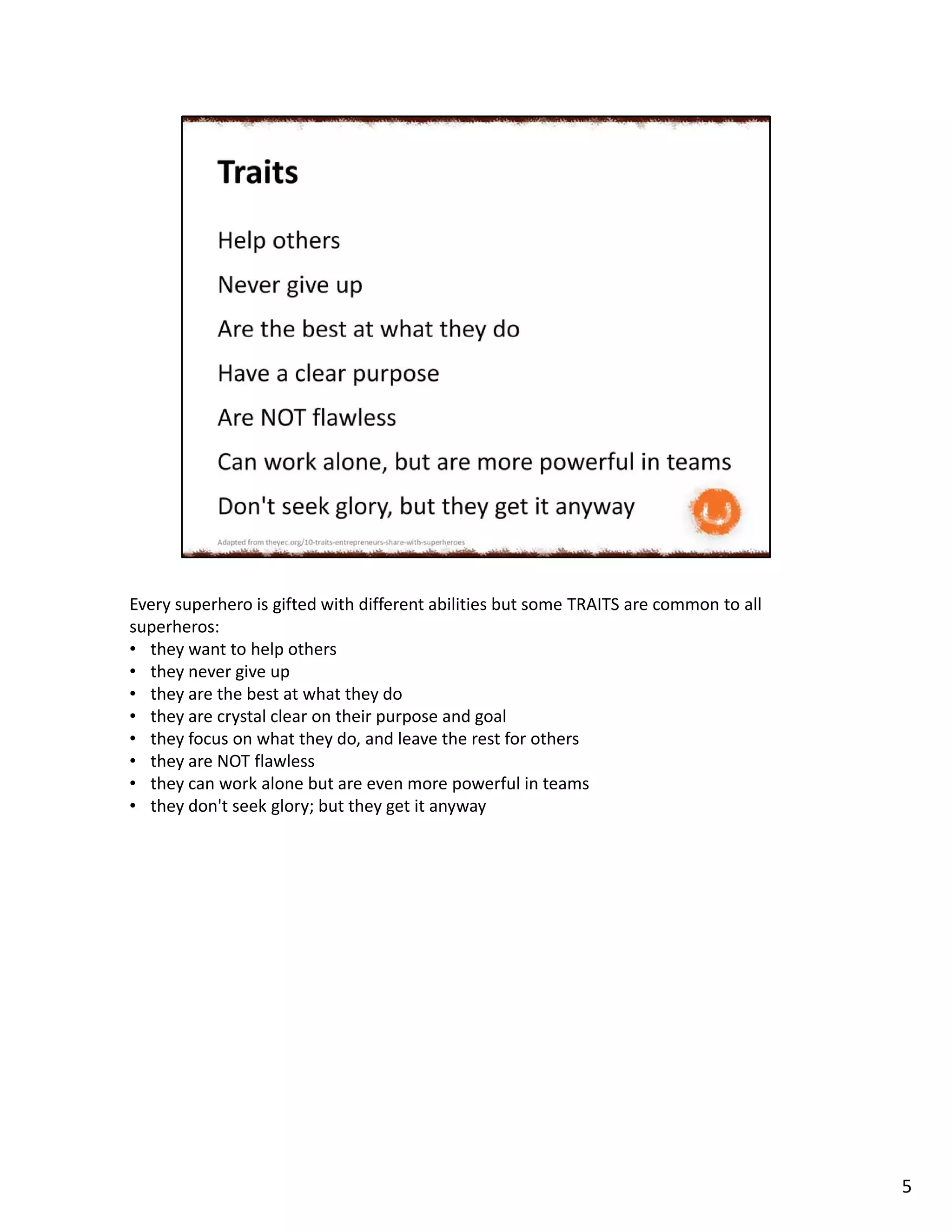 Every superhero is gifted with different abilities but some TRAITS are common to all
superheros:
• they want to help others
• they never give up
• they are the best at what they do
• they are crystal clear on their purpose and goal
• they focus on what they do, and leave the rest for others
• they are NOT flawless
• they can work alone but are even more powerful in teams
• they don't seek glory; but they get it anyway
5
 
